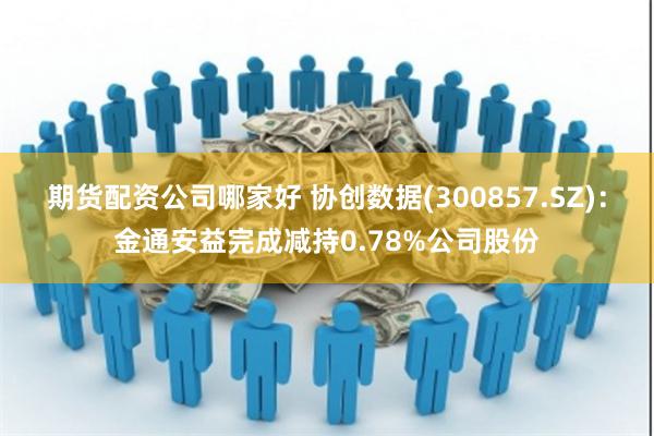 期货配资公司哪家好 协创数据(300857.SZ)：金通安益完成减持0.78%公司股份