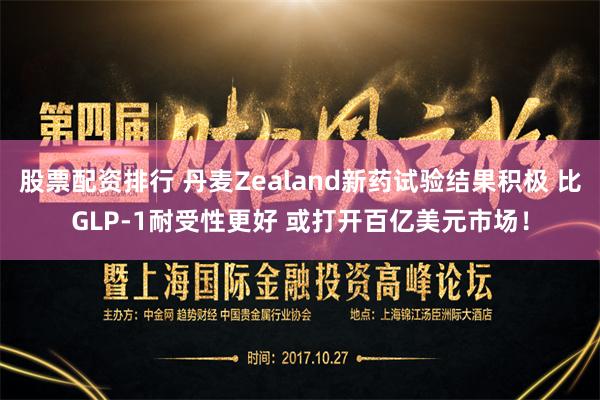 股票配资排行 丹麦Zealand新药试验结果积极 比GLP-1耐受性更好 或打开百亿美元市场！