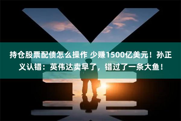 持仓股票配债怎么操作 少赚1500亿美元！孙正义认错：英伟达卖早了，错过了一条大鱼！