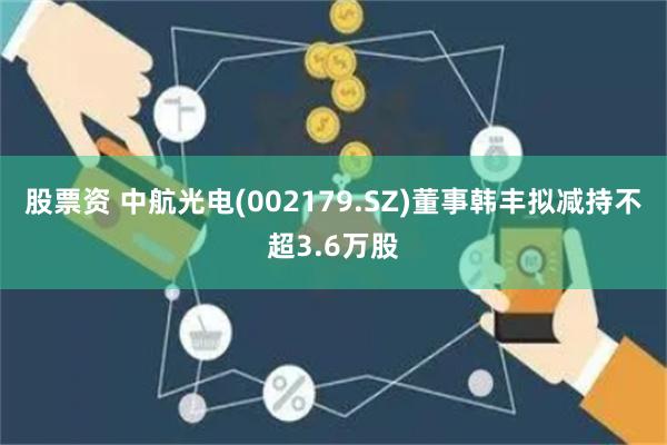 股票资 中航光电(002179.SZ)董事韩丰拟减持不超3.6万股