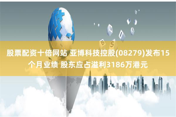 股票配资十倍网站 亚博科技控股(08279)发布15个月业绩 股东应占溢利3186万港元