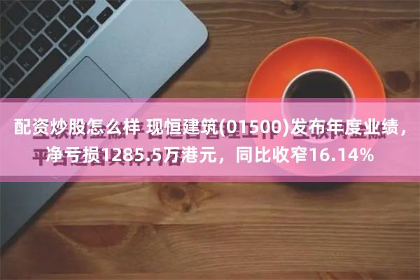 配资炒股怎么样 现恒建筑(01500)发布年度业绩，净亏损1285.5万港元，同比收窄16.14%