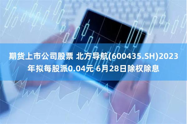 期货上市公司股票 北方导航(600435.SH)2023年拟每股派0.04元 6月28日除权除息