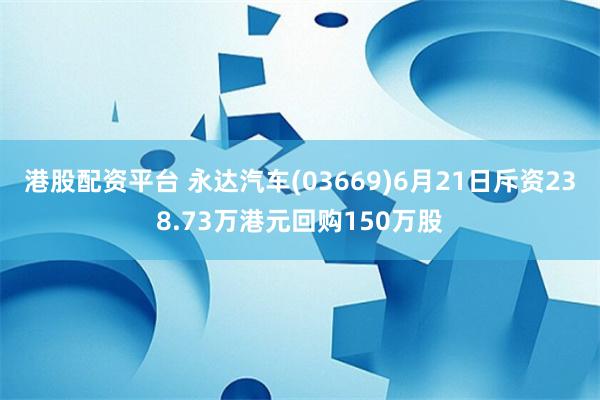 港股配资平台 永达汽车(03669)6月21日斥资238.73万港元回购150万股