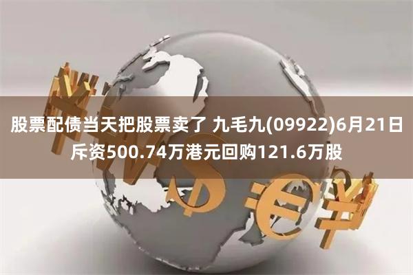 股票配债当天把股票卖了 九毛九(09922)6月21日斥资500.74万港元回购121.6万股