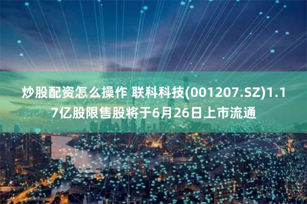 炒股配资怎么操作 联科科技(001207.SZ)1.17亿股限售股将于6月26日上市流通