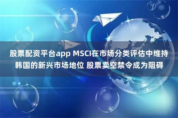 股票配资平台app MSCI在市场分类评估中维持韩国的新兴市场地位 股票卖空禁令成为阻碍