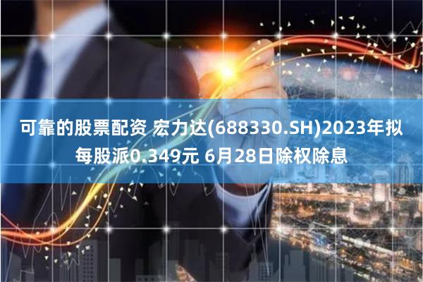 可靠的股票配资 宏力达(688330.SH)2023年拟每股派0.349元 6月28日除权除息