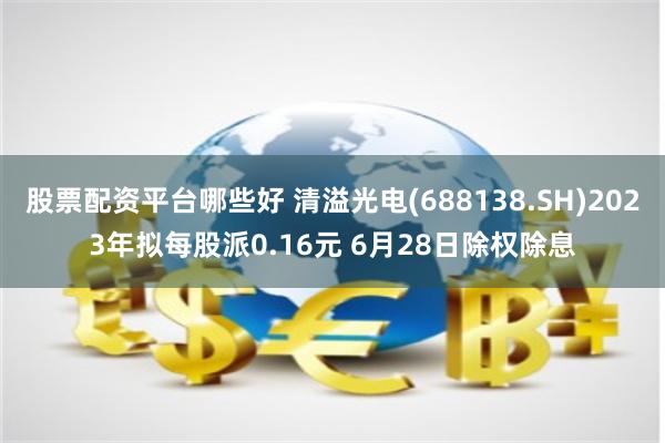 股票配资平台哪些好 清溢光电(688138.SH)2023年拟每股派0.16元 6月28日除权除息