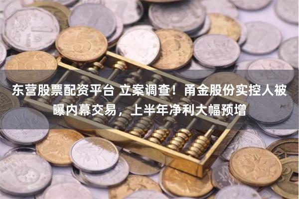 东营股票配资平台 立案调查！甬金股份实控人被曝内幕交易，上半年净利大幅预增