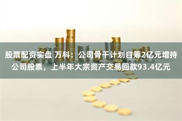 股票配资实盘 万科：公司骨干计划自筹2亿元增持公司股票，上半年大宗资产交易回款93.4亿元