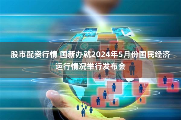 股市配资行情 国新办就2024年5月份国民经济运行情况举行发布会