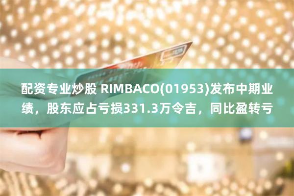 配资专业炒股 RIMBACO(01953)发布中期业绩，股东应占亏损331.3万令吉，同比盈转亏