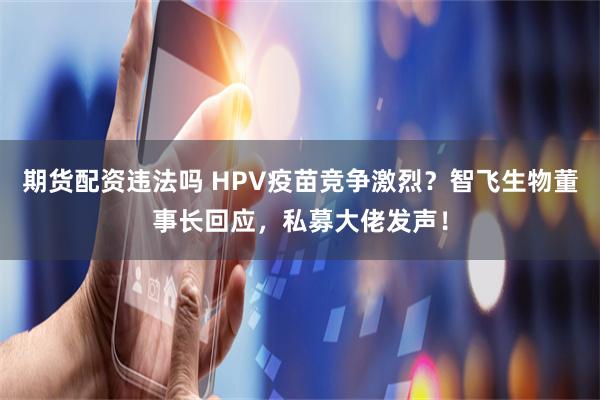 期货配资违法吗 HPV疫苗竞争激烈？智飞生物董事长回应，私募大佬发声！