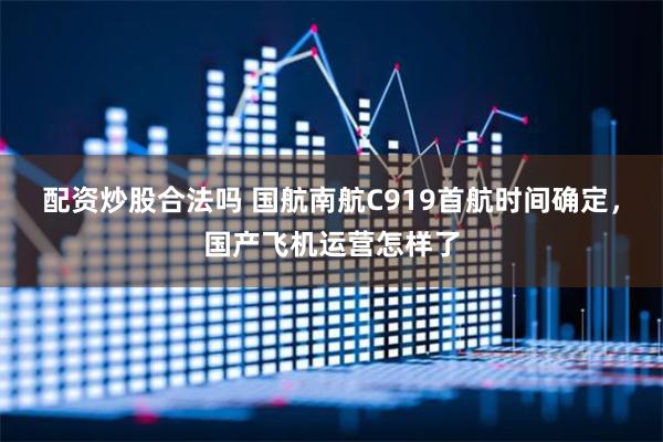 配资炒股合法吗 国航南航C919首航时间确定，国产飞机运营怎样了