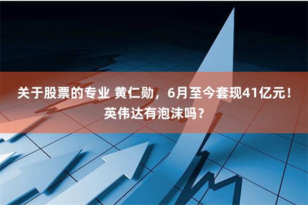 关于股票的专业 黄仁勋，6月至今套现41亿元！英伟达有泡沫吗？