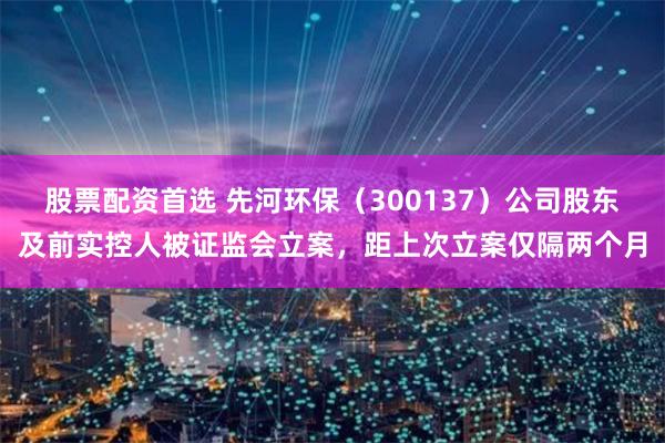 股票配资首选 先河环保（300137）公司股东及前实控人被证监会立案，距上次立案仅隔两个月