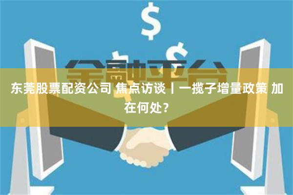 东莞股票配资公司 焦点访谈丨一揽子增量政策 加在何处？