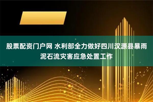 股票配资门户网 水利部全力做好四川汉源县暴雨泥石流灾害应急处置工作