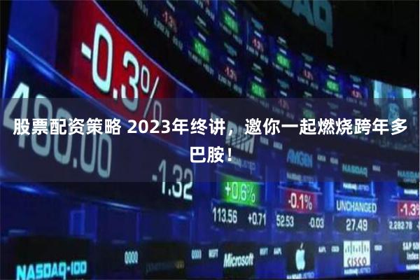 股票配资策略 2023年终讲，邀你一起燃烧跨年多巴胺！