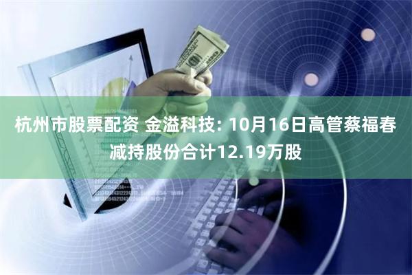 杭州市股票配资 金溢科技: 10月16日高管蔡福春减持股份合计12.19万股