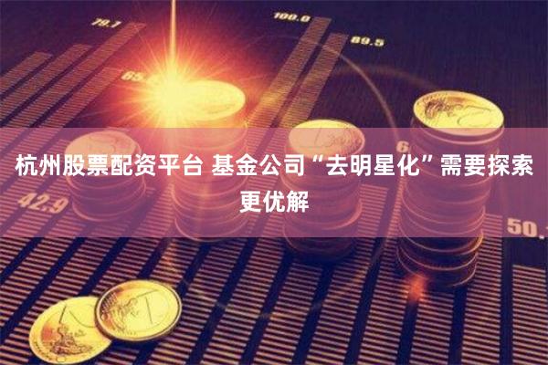 杭州股票配资平台 基金公司“去明星化”需要探索更优解