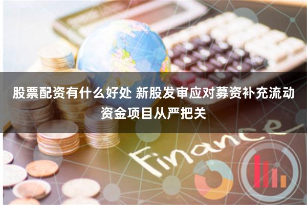 股票配资有什么好处 新股发审应对募资补充流动资金项目从严把关