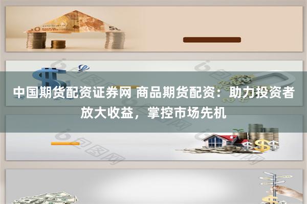 中国期货配资证券网 商品期货配资：助力投资者放大收益，掌控市场先机