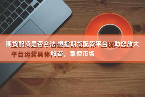 期货配资是否合法 恒指期货配资平台：助您放大收益，掌控市场