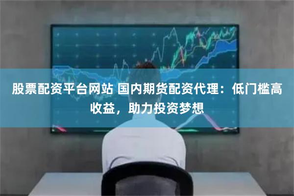 股票配资平台网站 国内期货配资代理：低门槛高收益，助力投资梦想