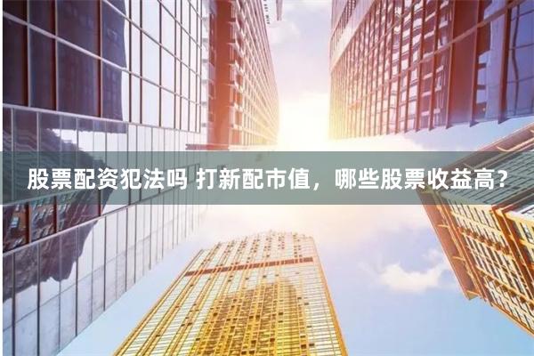 股票配资犯法吗 打新配市值，哪些股票收益高？