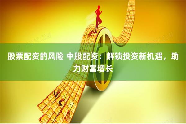 股票配资的风险 中股配资：解锁投资新机遇，助力财富增长