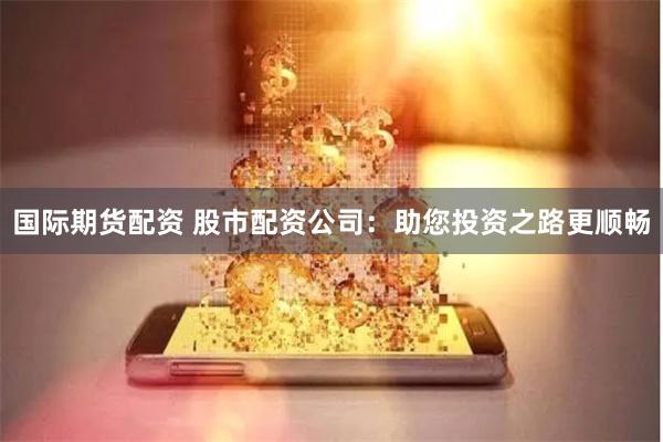 国际期货配资 股市配资公司：助您投资之路更顺畅