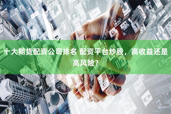 十大期货配资公司排名 配资平台炒股，高收益还是高风险？