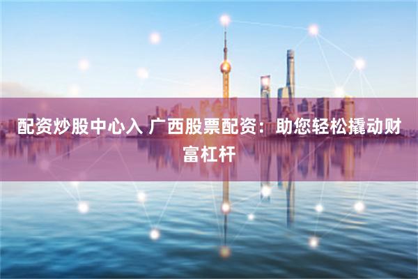 配资炒股中心入 广西股票配资：助您轻松撬动财富杠杆