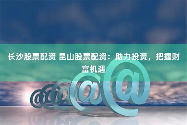 长沙股票配资 昆山股票配资：助力投资，把握财富机遇