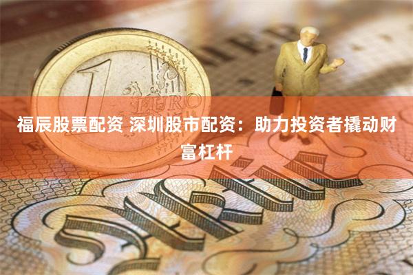 福辰股票配资 深圳股市配资：助力投资者撬动财富杠杆
