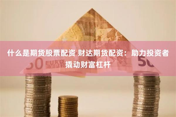 什么是期货股票配资 财达期货配资：助力投资者撬动财富杠杆