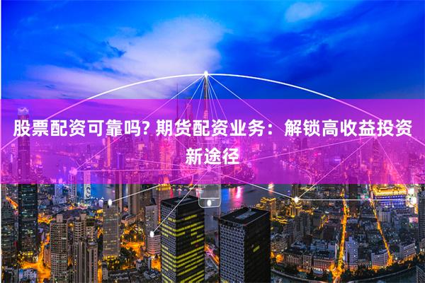 股票配资可靠吗? 期货配资业务：解锁高收益投资新途径