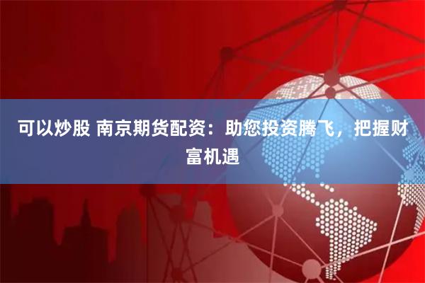 可以炒股 南京期货配资：助您投资腾飞，把握财富机遇
