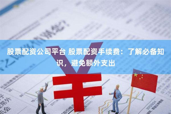 股票配资公司平台 股票配资手续费：了解必备知识，避免额外支出