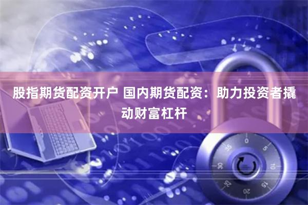 股指期货配资开户 国内期货配资：助力投资者撬动财富杠杆
