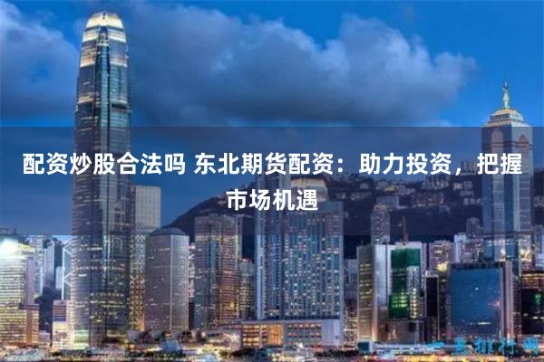 配资炒股合法吗 东北期货配资：助力投资，把握市场机遇