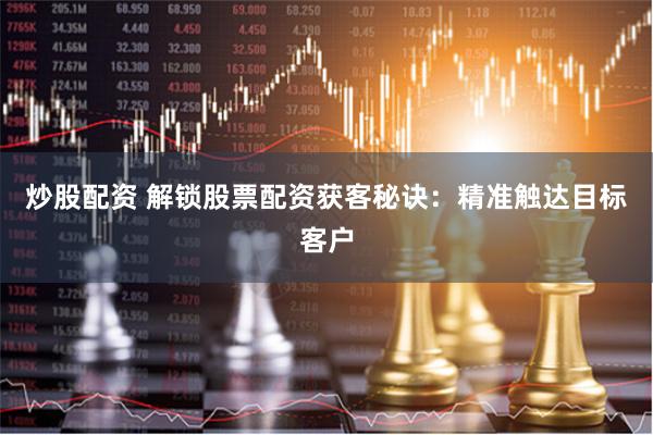 炒股配资 解锁股票配资获客秘诀：精准触达目标客户