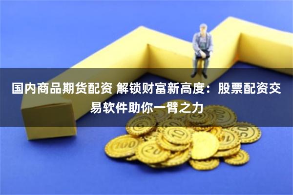 国内商品期货配资 解锁财富新高度：股票配资交易软件助你一臂之力